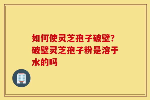 如何使灵芝孢子破壁?破壁灵芝孢子粉是溶于水的吗-第1张图片-灵芝之家 如何使灵芝孢子破壁?破壁灵芝孢子粉是溶于水的吗-第1张图片-灵芝之家
