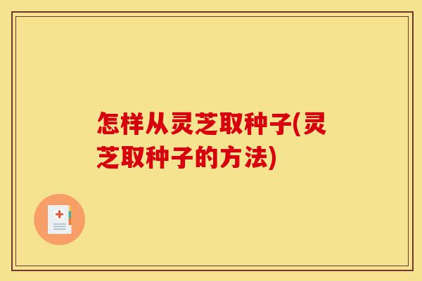 怎样从灵芝取种子(灵芝取种子的方法)-第1张图片-灵芝之家 怎样从灵芝取种子(灵芝取种子的方法)-第1张图片-灵芝之家