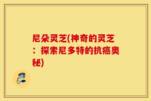 尼朵灵芝(神奇的灵芝:探索尼多特的抗癌奥秘)-第1张图片-灵芝之家 尼朵灵芝(神奇的灵芝:探索尼多特的抗癌奥秘)-第1张图片-灵芝之家