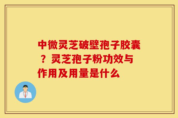 中微灵芝破壁孢子胶囊 ?灵芝孢子粉功效与作用及用量是什么-第1张图片-灵芝之家 中微灵芝破壁孢子胶囊 ?灵芝孢子粉功效与作用及用量是什么-第1张图片-灵芝之家