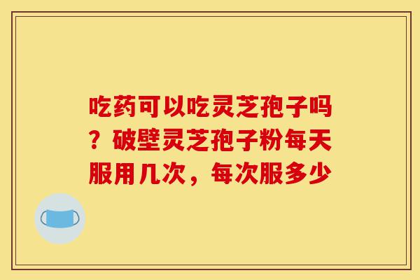 吃药可以吃灵芝孢子吗?破壁灵芝孢子粉每天服用几次,每次服多少-第1张图片-灵芝之家 吃药可以吃灵芝孢子吗?破壁灵芝孢子粉每天服用几次,每次服多少-第1张图片-灵芝之家