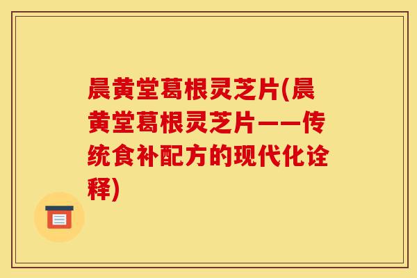 晨黄堂葛根灵芝片(晨黄堂葛根灵芝片——传统食补配方的现代化诠释)-第1张图片-灵芝之家 晨黄堂葛根灵芝片(晨黄堂葛根灵芝片——传统食补配方的现代化诠释)-第1张图片-灵芝之家