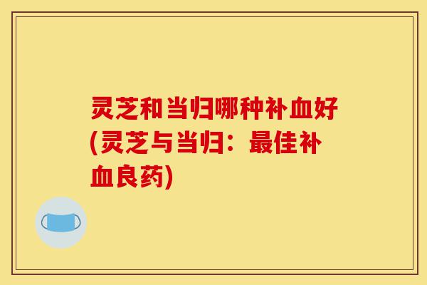 灵芝和当归哪种补血好(灵芝与当归：最佳补血良药)-第1张图片-灵芝之家