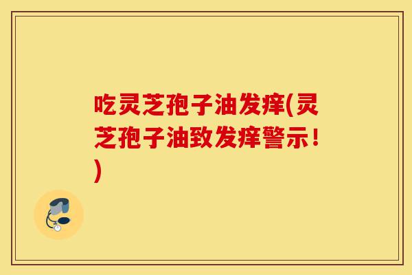 吃灵芝孢子油发痒(灵芝孢子油致发痒警示!)-第1张图片-灵芝之家 吃灵芝孢子油发痒(灵芝孢子油致发痒警示!)-第1张图片-灵芝之家