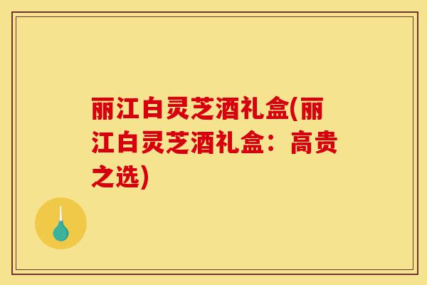 丽江白灵芝酒礼盒(丽江白灵芝酒礼盒:高贵之选)-第1张图片-灵芝之家 丽江白灵芝酒礼盒(丽江白灵芝酒礼盒:高贵之选)-第1张图片-灵芝之家
