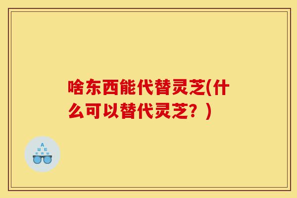 啥东西能代替灵芝(什么可以替代灵芝?)-第1张图片-灵芝之家 啥东西能代替灵芝(什么可以替代灵芝?)-第1张图片-灵芝之家