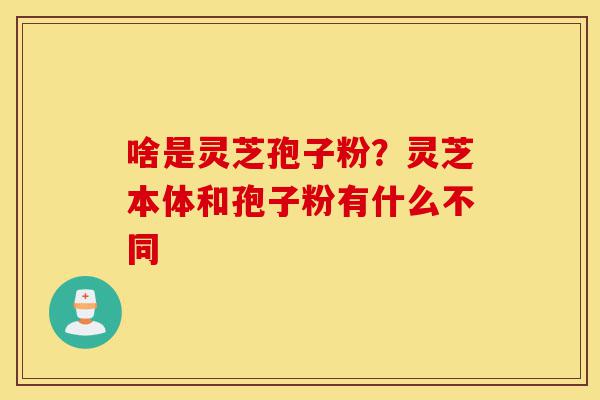 啥是灵芝孢子粉？灵芝本体和孢子粉有什么不同-第1张图片-灵芝之家