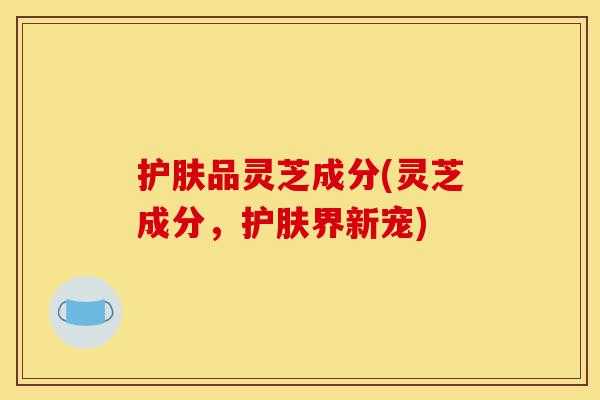 护肤品灵芝成分(灵芝成分,护肤界新宠)-第1张图片-灵芝之家 护肤品灵芝成分(灵芝成分,护肤界新宠)-第1张图片-灵芝之家