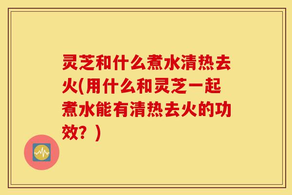 灵芝和什么煮水清热去火(用什么和灵芝一起煮水能有清热去火的功效？)-第1张图片-灵芝之家
