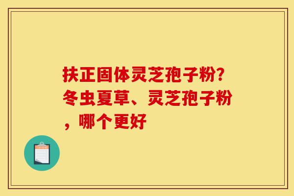 扶正固体灵芝孢子粉?冬虫夏草、灵芝孢子粉,哪个更好-第1张图片-灵芝之家 扶正固体灵芝孢子粉?冬虫夏草、灵芝孢子粉,哪个更好-第1张图片-灵芝之家