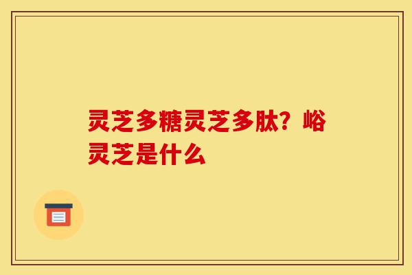 灵芝多糖灵芝多肽?峪灵芝是什么-第1张图片-灵芝之家 灵芝多糖灵芝多肽?峪灵芝是什么-第1张图片-灵芝之家