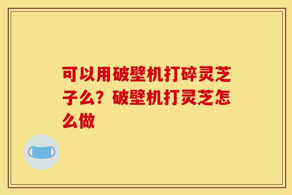 可以用破壁机打碎灵芝子么？破壁机打灵芝怎么做-第1张图片-灵芝之家