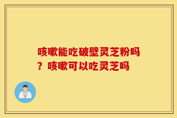 咳嗽能吃破壁灵芝粉吗？咳嗽可以吃灵芝吗-第1张图片-灵芝之家
