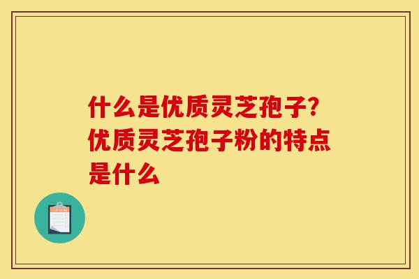 什么是优质灵芝孢子？优质灵芝孢子粉的特点是什么-第1张图片-灵芝之家