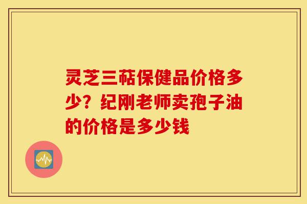 灵芝三萜保健品价格多少?纪刚老师卖孢子油的价格是多少钱-第1张图片-灵芝之家 灵芝三萜保健品价格多少?纪刚老师卖孢子油的价格是多少钱-第1张图片-灵芝之家