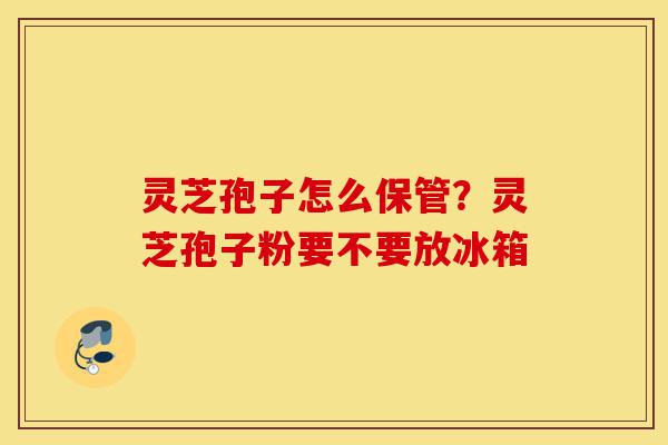 灵芝孢子怎么保管?灵芝孢子粉要不要放冰箱-第1张图片-灵芝之家 灵芝孢子怎么保管?灵芝孢子粉要不要放冰箱-第1张图片-灵芝之家