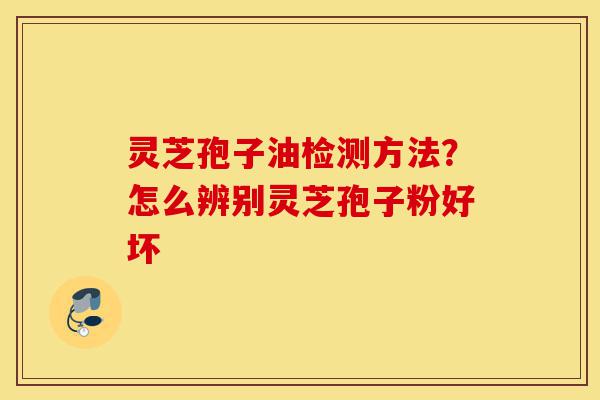 灵芝孢子油检测方法？怎么辨别灵芝孢子粉好坏-第1张图片-灵芝之家