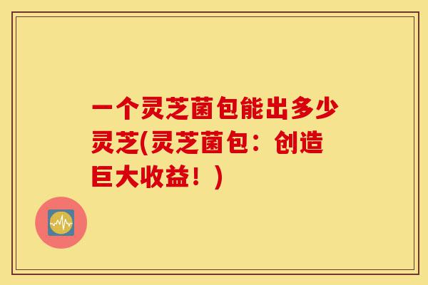 一个灵芝菌包能出多少灵芝(灵芝菌包:创造巨大收益!)-第1张图片-灵芝之家 一个灵芝菌包能出多少灵芝(灵芝菌包:创造巨大收益!)-第1张图片-灵芝之家
