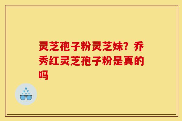灵芝孢子粉灵芝妹？乔秀红灵芝孢子粉是真的吗-第1张图片-灵芝之家