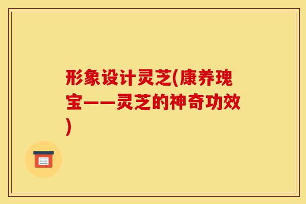 形象设计灵芝(康养瑰宝——灵芝的神奇功效)-第1张图片-灵芝之家