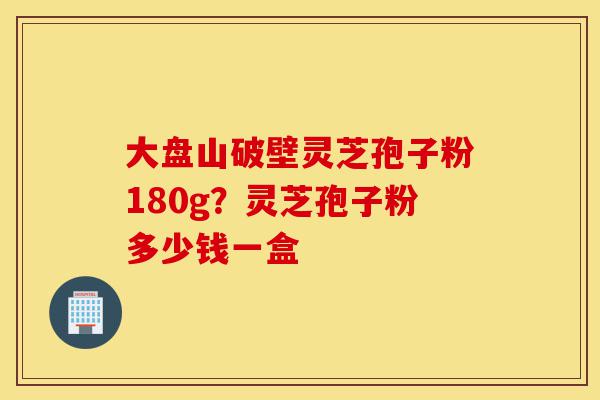 大盘山破壁灵芝孢子粉180g？灵芝孢子粉多少钱一盒-第1张图片-灵芝之家
