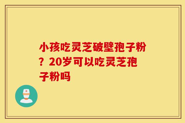 小孩吃灵芝破壁孢子粉？20岁可以吃灵芝孢子粉吗-第1张图片-灵芝之家
