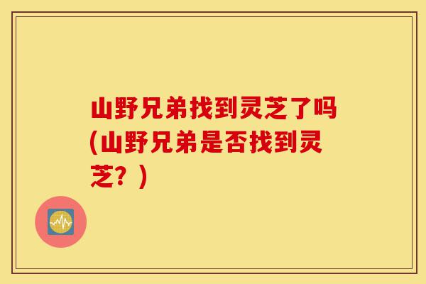 山野兄弟找到灵芝了吗(山野兄弟是否找到灵芝?)-第1张图片-灵芝之家 山野兄弟找到灵芝了吗(山野兄弟是否找到灵芝?)-第1张图片-灵芝之家