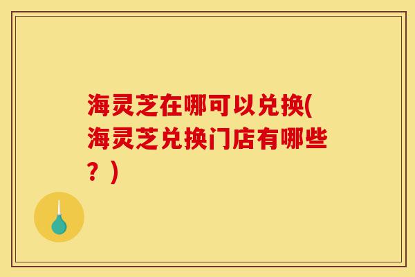 海灵芝在哪可以兑换(海灵芝兑换门店有哪些?)-第1张图片-灵芝之家 海灵芝在哪可以兑换(海灵芝兑换门店有哪些?)-第1张图片-灵芝之家