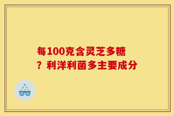 每100克含灵芝多糖？利洋利菌多主要成分-第1张图片-灵芝之家