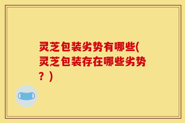灵芝包装劣势有哪些(灵芝包装存在哪些劣势?)-第1张图片-灵芝之家 灵芝包装劣势有哪些(灵芝包装存在哪些劣势?)-第1张图片-灵芝之家