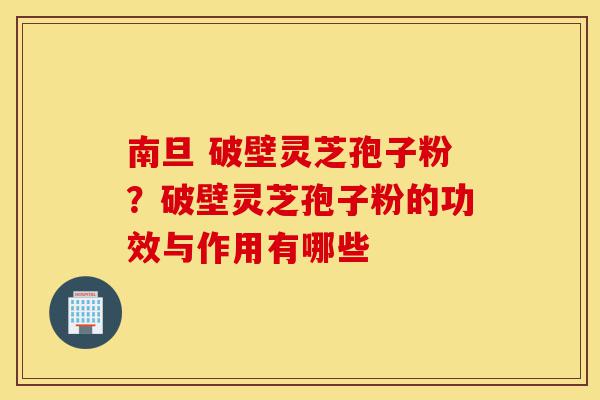 南旦 破壁灵芝孢子粉?破壁灵芝孢子粉的功效与作用有哪些-第1张图片-灵芝之家 南旦 破壁灵芝孢子粉?破壁灵芝孢子粉的功效与作用有哪些-第1张图片-灵芝之家