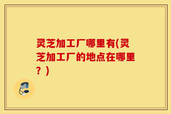 灵芝加工厂哪里有(灵芝加工厂的地点在哪里?)-第1张图片-灵芝之家 灵芝加工厂哪里有(灵芝加工厂的地点在哪里?)-第1张图片-灵芝之家