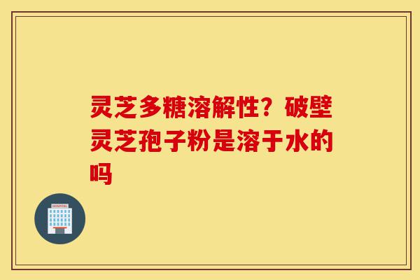 灵芝多糖溶解性?破壁灵芝孢子粉是溶于水的吗-第1张图片-灵芝之家 灵芝多糖溶解性?破壁灵芝孢子粉是溶于水的吗-第1张图片-灵芝之家