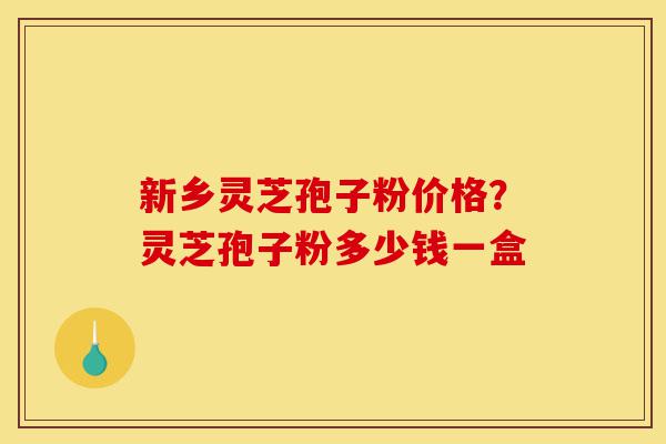 新乡灵芝孢子粉价格？灵芝孢子粉多少钱一盒-第1张图片-灵芝之家