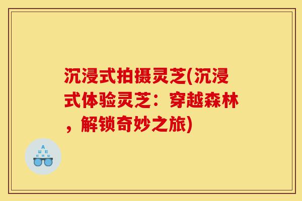 沉浸式拍摄灵芝(沉浸式体验灵芝:穿越森林,解锁奇妙之旅)-第1张图片-灵芝之家 沉浸式拍摄灵芝(沉浸式体验灵芝:穿越森林,解锁奇妙之旅)-第1张图片-灵芝之家