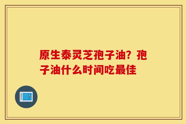 原生泰灵芝孢子油?孢子油什么时间吃最佳-第1张图片-灵芝之家 原生泰灵芝孢子油?孢子油什么时间吃最佳-第1张图片-灵芝之家