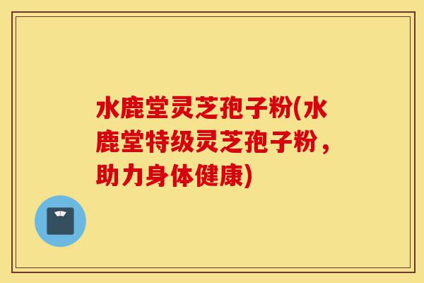 水鹿堂灵芝孢子粉(水鹿堂特级灵芝孢子粉,助力身体健康)-第1张图片-灵芝之家 水鹿堂灵芝孢子粉(水鹿堂特级灵芝孢子粉,助力身体健康)-第1张图片-灵芝之家