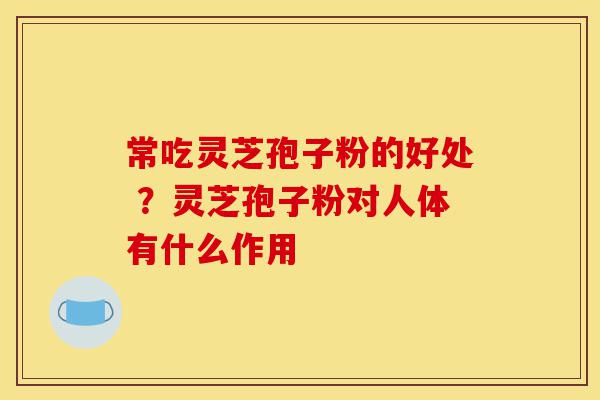 常吃灵芝孢子粉的好处 ？灵芝孢子粉对人体有什么作用-第1张图片-灵芝之家