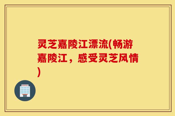 灵芝嘉陵江漂流(畅游嘉陵江,感受灵芝风情)-第1张图片-灵芝之家 灵芝嘉陵江漂流(畅游嘉陵江,感受灵芝风情)-第1张图片-灵芝之家