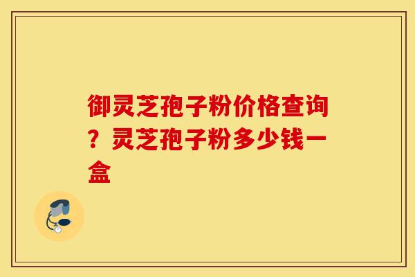 御灵芝孢子粉价格查询？灵芝孢子粉多少钱一盒-第1张图片-灵芝之家
