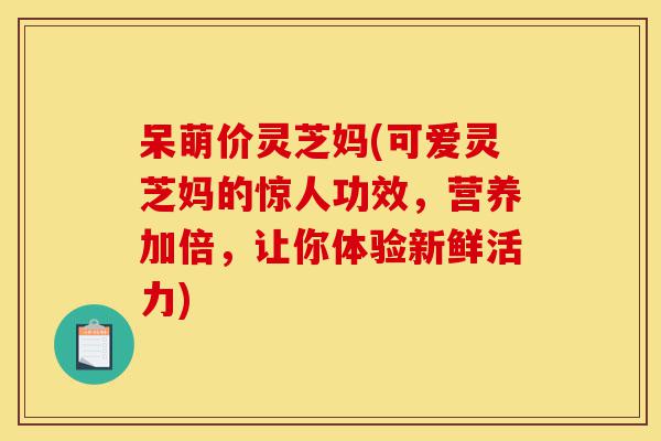 呆萌价灵芝妈(可爱灵芝妈的惊人功效,营养加倍,让你体验新鲜活力)-第1张图片-灵芝之家 呆萌价灵芝妈(可爱灵芝妈的惊人功效,营养加倍,让你体验新鲜活力)-第1张图片-灵芝之家