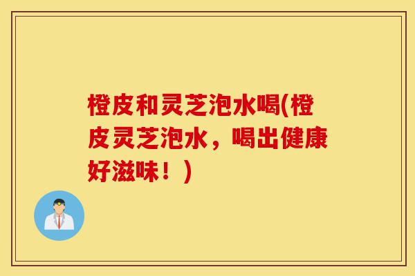 橙皮和灵芝泡水喝(橙皮灵芝泡水，喝出健康好滋味！)-第1张图片-灵芝之家