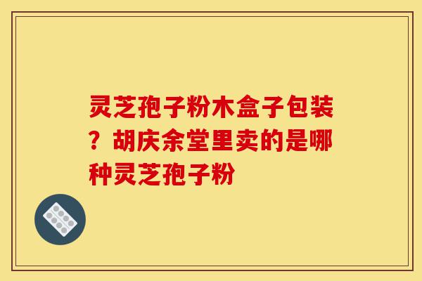 灵芝孢子粉木盒子包装?胡庆余堂里卖的是哪种灵芝孢子粉-第1张图片-灵芝之家 灵芝孢子粉木盒子包装?胡庆余堂里卖的是哪种灵芝孢子粉-第1张图片-灵芝之家
