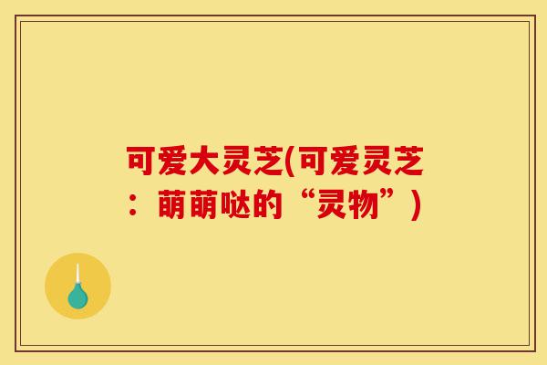 可爱大灵芝(可爱灵芝:萌萌哒的“灵物”)-第1张图片-灵芝之家 可爱大灵芝(可爱灵芝:萌萌哒的“灵物”)-第1张图片-灵芝之家