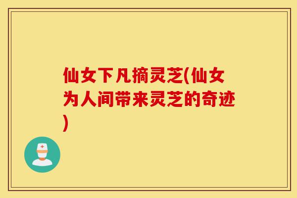 仙女下凡摘灵芝(仙女为人间带来灵芝的奇迹)-第1张图片-灵芝之家 仙女下凡摘灵芝(仙女为人间带来灵芝的奇迹)-第1张图片-灵芝之家