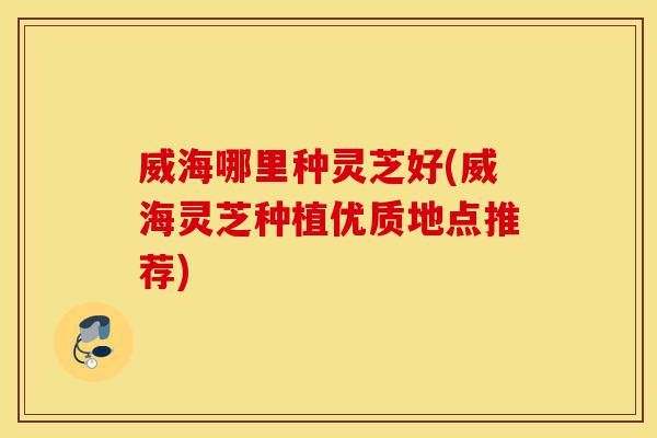 威海哪里种灵芝好(威海灵芝种植优质地点推荐)-第1张图片-灵芝之家 威海哪里种灵芝好(威海灵芝种植优质地点推荐)-第1张图片-灵芝之家