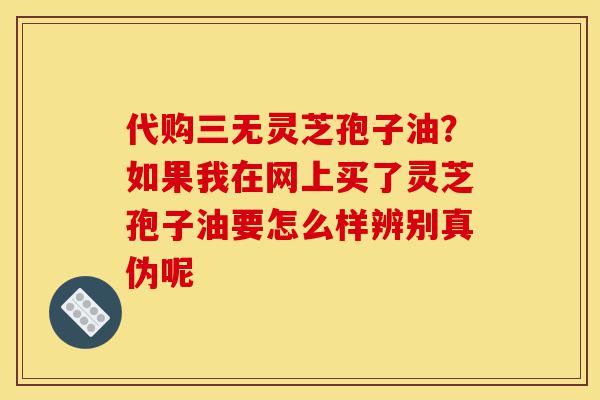 代购三无灵芝孢子油？如果我在网上买了灵芝孢子油要怎么样辨别真伪呢-第1张图片-灵芝之家