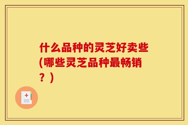 什么品种的灵芝好卖些(哪些灵芝品种最畅销？)-第1张图片-灵芝之家