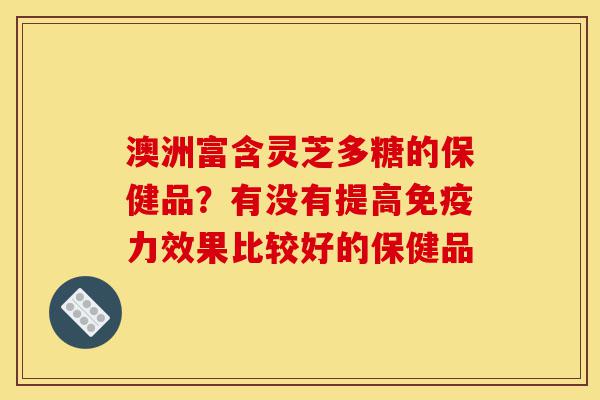 澳洲富含灵芝多糖的保健品？有没有提高免疫力效果比较好的保健品-第1张图片-灵芝之家