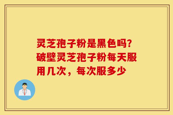 灵芝孢子粉是黑色吗？破壁灵芝孢子粉每天服用几次，每次服多少-第1张图片-灵芝之家